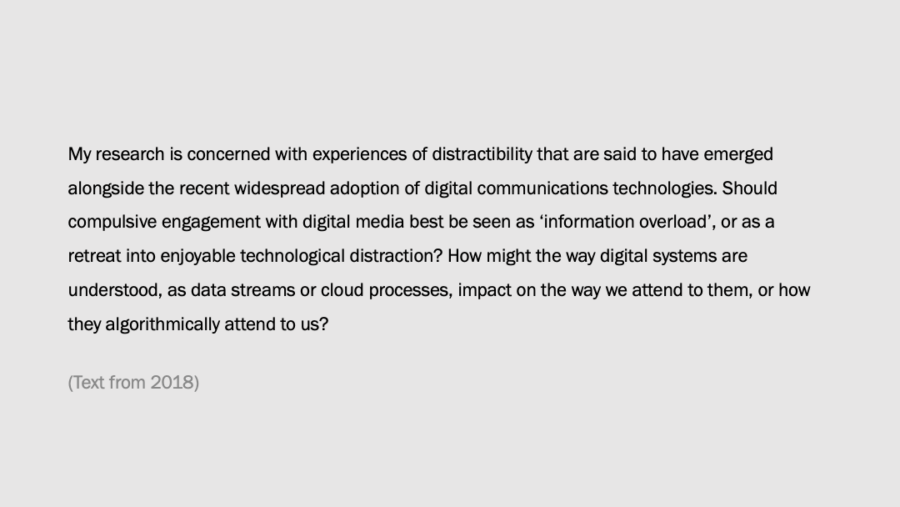 My research is concerned with experiences of distractibility that are said to have emerged alongside the recent widespread adoption of digital communications technologies. Should compulsive engagement with digital media best be seen as information overload or is it a retreat into enjoyable technological distraction?